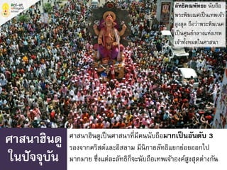 ศาสนาฮินดูเป็นศาสนาที่มีคนนับถือมากเป็นอันดับ 3
รองจากคริสต์และอิสลาม มีนิกายลัทธิแยกย่อยออกไป
มากมาย ซึ่งแต่ละลัทธิก็จะนับถือเทพเจ้าองค์สูงสุดต่างกัน
ศาสนาฮินดู
ในปัจจุบัน
ลัทธิคณพัทยะ นับถือ
พระพิฆเณศเป็นเทพเจ้า
สูงสุด ถือว่าพระพิฆเนศ
เป็นศูนย์กลางแห่งเทพ
เจ้าทั้งหมดในศาสนา
 