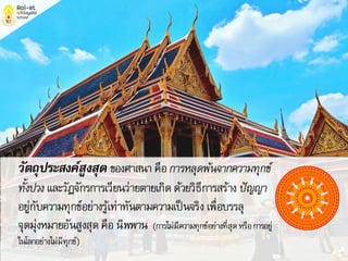 วัตถุประสงค์สูงสุด ของศาสนาคือการหลุดพ้นจากความทุกข์
ทั้งปวงและวัฏจักรการเวียนว่ายตายเกิดด้วยวิธีการสร้าง ปัญญา
อยู่กับความทุกข์อย่างรู้เท่าทันตามความเป็นจริงเพื่อบรรลุ
จุดมุ่งหมายอันสูงสุดคือนิพพาน (การไม่มีความทุกข์อย่างที่สุดหรือการอยู่
ในโลกอย่างไม่มีทุกข์)
 