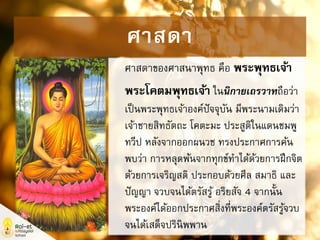 ศาสดาของศาสนาพุทธ คือ พระพุทธเจ้า
พระโคตมพุทธเจ้า ในนิกายเถรวาทถือว่า
เป็นพระพุทธเจ้าองค์ปัจจุบัน มีพระนามเดิมว่า
เจ้าชายสิทธัตถะ โคตะมะ ประสูติในแดนชมพู
ทวีป หลังจากออกผนวช ทรงประกาศการค้น
พบว่า การหลุดพ้นจากทุกข์ทาได้ด้วยการฝึกจิต
ด้วยการเจริญสติ ประกอบด้วยศีล สมาธิ และ
ปัญญา จวบจนได้ตรัสรู้ อริยสัจ 4 จากนั้น
พระองค์ได้ออกประกาศสิ่งที่พระองค์ตรัสรู้จวบ
จนได้เสด็จปรินิพพาน
ศาสดา
 
