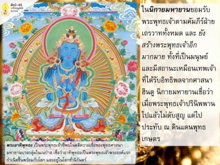 ในนิกายมหายานยอมรับ
พระพุทธเจ้าตามคัมภีร์ฝ่าย
เถรวาททั้งหมด และ ยัง
สร้างพระพุทธเจ้าอีก
มากมาย ทั้งที่เป็นมนุษย์
และมีสถานะเหมือนเทพเจ้า
ที่ได้รับอิทธิพลจากศาสนา
ฮินดู นิกายมหายานเชื่อว่า
เมื่อพระพุทธเจ้าปรินิพพาน
ไปแล้วไม่ดับสูญ แต่ไป
ประทับ ณ ดินแดนพุทธ
เกษตร
พระอาทิพุทธะ เป็นพระพุทธเจ้าที่พบในคติความเชื่อของพุทธศาสนา
มหายานบางกลุ่มในเนปาล เชื่อว่าอาทิพุทธะเป็นพระพุทธเจ้าพระองค์แรก
กาเนิดขึ้นพร้อมกับโลก และอยู่ในโลกชั่วนิรันดร์
 