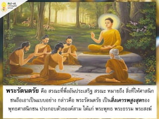 พระรัตนตรัย คือ สรณะที่พึ่งอันประเสริฐ สรณะ หมายถึง สิ่งที่ให้ศาสนิก
ชนถือเอาเป็นแบบอย่าง กล่าวคือ พระรัตนตรัย เป็นสิ่งเคารพสูงสุดของ
พุทธศาสนิกชน ประกอบด้วยองค์สาม ได้แก่ พระพุทธ พระธรรม พระสงฆ์
 