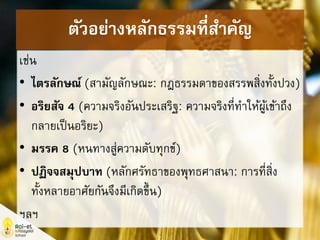 ตัวอย่างหลักธรรมที่สาคัญ
เช่น
• ไตรลักษณ์ (สามัญลักษณะ: กฎธรรมดาของสรรพสิ่งทั้งปวง)
• อริยสัจ 4 (ความจริงอันประเสริฐ: ความจริงที่ทาให้ผู้เข้าถึง
กลายเป็นอริยะ)
• มรรค 8 (หนทางสู่ความดับทุกข์)
• ปฏิจจสมุปบาท (หลักศรัทธาของพุทธศาสนา: การที่สิ่ง
ทั้งหลายอาศัยกันจึงมีเกิดขึ้น)
ฯลฯ
 