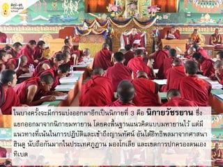 ในบางครั้งจะมีการแบ่งออกมาอีกเป็นนิกายที่ 3 คือ นิกายวัชรยาน ซึ่ง
แยกออกมาจากนิกายมหายาน โดยคงพื้นฐานแนวคิดแบบมหายานไว้ แต่มี
แนวทางที่เน้นในการปฏิบัติและเข้าถึงญานทัศน์ อันได้อิทธิพลมาจากศาสนา
ฮินดู นับถือกันมากในประเทศภูฏาน มองโกเลีย และเขตการปกครองตนเอง
ทิเบต
 