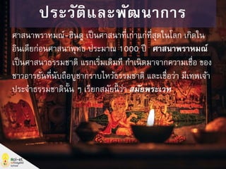 ศาสนาพราหมณ์-ฮินดู เป็นศาสนาที่เก่าแก่ที่สุดในโลก เกิดใน
อินเดียก่อนศาสนาพุทธ ประมาณ 1000 ปี “ศาสนาพราหมณ์”
เป็นศาสนาธรรมชาติ แรกเริ่มเดิมที กาเนิดมาจากความเชื่อ ของ
ชาวอารยันที่นับถือบูชากราบไหว้ธรรมชาติ และเชื่อว่า มีเทพเจ้า
ประจาธรรมชาตินั้น ๆ เรียกสมัยนี้ ว่า สมัยพระเวท
ประวัติและพัฒนาการ
 