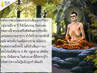 หลังจากพระโคตมทรงบาเพ็ญทุกรกิริยา
อยู่นานถึง 6 ปี ก็ยังไม่บรรลุ จึงทรงละ
หนทางนี้ พระองค์จึงตัดสินพระทัยกลับ
เสวยพระกระยาหาร ทาให้ร่างกายกลับมี
พลัง พระทัยเริ่มสงัดจากกาม สงัดจาก
อกุศลธรรมอีกครั้ง แล้วบาเพ็ญภาวนา
ต่อไปจนได้ฌาน 3 คือ ปฐมยาม มัชฌิม
ยาม ปัจฉิมยาม ในช่วงเวลานี้ จึงทรงรู้ว่า
อวิชชา(ความไม่รู้แจ้ง)ถูกกาจัดแล้ว
 