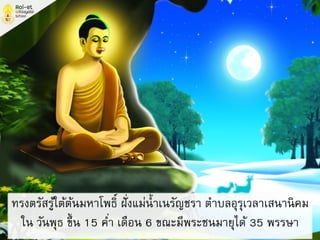 ทรงตรัสรู้ใต้ต้นมหาโพธิ์ ฝั่งแม่น้าเนรัญชรา ตาบลอุรุเวลาเสนานิคม
ใน วันพุธ ขึ้น 15 ค่า เดือน 6 ขณะมีพระชนมายุได้ 35 พรรษา
 