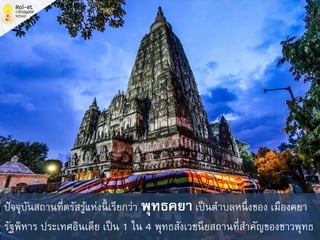 ปัจจุบันสถานที่ตรัสรู้แห่งนี้ เรียกว่า พุทธคยา เป็นตาบลหนึ่งของ เมืองคยา
รัฐพิหาร ประเทศอินเดีย เป็น 1 ใน 4 พุทธสังเวชนียสถานที่สาคัญของชาวพุทธ
 