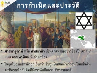 • ศาสนายูดาห์ หรือ ศาสนายิว เป็นศาสนาของชาวยิว เป็นศาสนา
แบบ เอกเทวนิยม ที่เก่าแก่ที่สุด
• ในยุคโบราณชาวยิวถูกเรียกว่า ฮิบรู เป็นชนเผ่าเร่ร่อน ในแผ่นดิน
ตะวันออกใกล้ เดิมทีมีการนับถือพระเจ้าหลายองค์
การกาเนิดและประวัติ
 