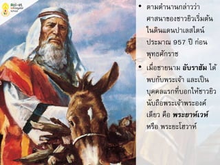 • ตามตานานกล่าวว่า
ศาสนาของชาวยิวเริ่มต้น
ในดินแดนปาเลสไตน์
ประมาณ 957 ปี ก่อน
พุทธศักราช
• เมื่อชายนาม อับราฮัม ได้
พบกับพระเจ้า และเป็น
บุคคลแรกที่บอกให้ชาวยิว
นับถือพระเจ้าพระองค์
เดียว คือ พระยาห์เวห์
หรือ พระยะโฮวาห์
 