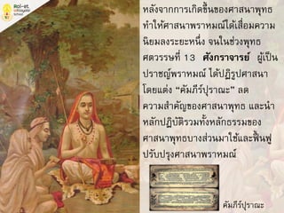 หลังจากการเกิดขึ้นของศาสนาพุทธ
ทาให้ศาสนาพราหมณ์ได้เสื่อมความ
นิยมลงระยะหนึ่ง จนในช่วงพุทธ
ศตวรรษที่ 13 “ศังกราจารย์” ผู้เป็น
ปราชญ์พราหมณ์ ได้ปฏิรูปศาสนา
โดยแต่ง “คัมภีร์ปุราณะ” ลด
ความสาคัญของศาสนาพุทธ และนา
หลักปฏิบัติรวมทั้งหลักธรรมของ
ศาสนาพุทธบางส่วนมาใช้และฟื้ นฟู
ปรับปรุงศาสนาพราหมณ์
คัมภีร์ปุราณะ
 