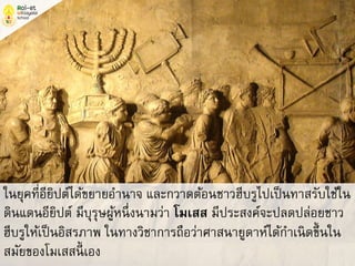 ในยุคที่อียิปต์ได้ขยายอานาจ และกวาดต้อนชาวฮีบรูไปเป็นทาสรับใช้ใน
ดินแดนอียิปต์ มีบุรุษผู้หนึ่งนามว่า โมเสส มีประสงค์จะปลดปล่อยชาว
ฮีบรูให้เป็นอิสรภาพ ในทางวิชาการถือว่าศาสนายูดาห์ได้กาเนิดขึ้นใน
สมัยของโมเสสนี้ เอง
 