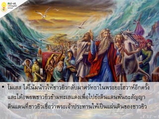 • โมเสส ได้โน้มน้าวให้ชาวยิวกลับมาศรัทธาในพระยะโฮวาห์อีกครั้ง
และได้อพยพชาวยิวข้ามทะเลแดงเพื่อไปยังดินแดนพันธะสัญญา
ดินแดนที่ชาวยิวเชื่อว่าพระเจ้าประทานให้เป็นแผ่นดินของชาวยิว
 