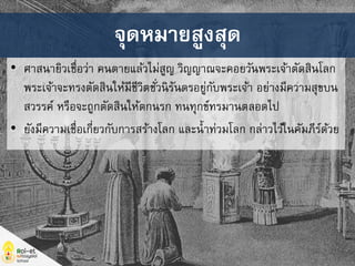 • ศาสนายิวเชื่อว่า คนตายแล้วไม่สูญ วิญญาณจะคอยวันพระเจ้าตัดสินโลก
พระเจ้าจะทรงตัดสินให้มีชีวิตชั่วนิรันดรอยู่กับพระเจ้า อย่างมีความสุขบน
สวรรค์ หรือจะถูกตัดสินให้ตกนรก ทนทุกข์ทรมานตลอดไป
• ยังมีความเชื่อเกี่ยวกับการสร้างโลก และน้าท่วมโลก กล่าวไว้ในคัมภีร์ด้วย
จุดหมายสูงสุด
 