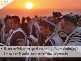 • มีประชากรนับถือศาสนายูดาห์ ราว 14-17 ล้านคน ส่วนใหญ่อยู่ใน
อิสราเอล สหรัฐอเมริกา และกระจายตัวในยุโรปและเอเชีย
 