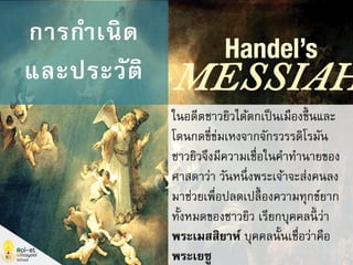 ในอดีตชาวยิวได้ตกเป็นเมืองขึ้นและ
โดนกดขี่ข่มเหงจากจักรวรรดิโรมัน
ชาวยิวจึงมีความเชื่อในคาทานายของ
ศาสดาว่า วันหนึ่งพระเจ้าจะส่งคนลง
มาช่วยเพื่อปลดเปลื้องความทุกข์ยาก
ทั้งหมดของชาวยิว เรียกบุคคลนี้ ว่า
พระเมสสิยาห์ บุคคลนั้นเชื่อว่าคือ
พระเยซู
การกาเนิด
และประวัติ
 