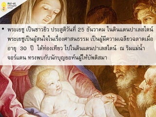 • พระเยซู เป็นชาวยิว ประสูติวันที่ 25 ธันวาคม ในดินแดนปาเลสไตน์
พระเยซูเป็นผู้สนใจในเรื่องศาสนธรรม เป็นผู้มีความเฉลียวฉลาดเมื่อ
อายุ 30 ปี ได้ท่องเทียว ไปในดินแดนปาเลสไตน์ ณ ริมแม่น้า
จอร์แดน ทรงพบกับนักบุญยอห์นผู้ให้บัพติสมา
 