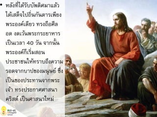 • หลังที่ได้รับบัพติศมาแล้ว
ได้เสด็จไปถิ่นกันดารเพียง
พระองค์เดียว ทรงถือศีล
อด งดเว้นพระกระยาหาร
เป็นเวลา 40 วัน จากนั้น
พระองค์ก็เริ่มสอน
ประชาชนให้ทราบถึงความ
รอดจากบาปของมนุษย์ ซึ่ง
เป็นของประทานจากพระ
เจ้า ทรงประกาศศาสนา
คริสต์ เป็นศาสนาใหม่
 