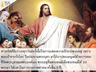 ชาวคริสต์ถือว่าเหตุการณ์ครั้งนี้ เป็นการแสดงความรักจากพระเยซู เพราะ
พระเจ้าทรงรักโลก จึงประทานพระบุตร มาไถ่บาปของมนุษย์ด้วยการสละ
ชีวิตพระบุตรของพระองค์เอง พระเยซูสิ้นพระชนม์เมื่อพระชนม์ได้ 33
พรรษา ใช้เวลาในการประกาศศาสนาทั้งสิ้น 3 ปี
 