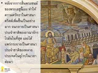 • หลังจากการสิ้นพระชนม์
ของพระเยซูนี้ เอง ทาให้
ความศรัทธาในศาสนา
คริสต์เพิ่มขึ้นเป็นอย่าง
มาก จนกลายเป็นศาสนา
ประจาชาติของอาณาจักร
โรมันในที่สุด และได้
แพร่กระจายเป็นศาสนา
ประจาชาติของหลาย
ประเทศในยุโรปในเวลา
ต่อมา
 