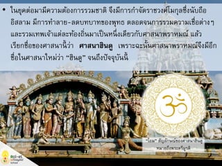 • ในยุคต่อมามีความต้องการรวมชาติ จึงมีการกาจัดราชวงศ์โมกุลซึ่งนับถือ
อิสลาม มีการทาลาย-ลดบทบาทของพุทธ ตลอดจนการรวมความเชื่อต่างๆ
และรวมเทพเจ้าแต่ละท้องถิ่นมาเป็นหนึ่งเดียวกับศาสนาพราหมณ์ แล้ว
เรียกชื่อของศาสนานี้ ว่า “ศาสนาฮินดู” เพราะฉะนั้นศาสนาพราหมณ์จึงมีอีก
ชื่อในศาสนาใหม่ว่า “ฮินดู” จนถึงปัจจุบันนี้
“โอม” สัญลักษณ์ของศาสนาฮินดู
หมายถึงพระตรีมูรติ
 