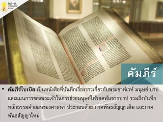 • คัมภีร์ไบเบิล เป็นหนังสือที่บันทึกเรื่องราวเกี่ยวกับพระยาห์เวห์ มนุษย์ บาป
และแผนการของพระเจ้าในการช่วยมนุษย์ให้รอดพ้นจากบาป รวมถึงบันทึก
หลักธรรมคาสอนของศาสนา ประกอบด้วย ภาคพันธสัญญาเดิม และภาค
พันธสัญญาใหม่
คัมภีร์
 