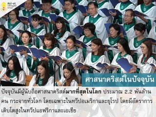 ปัจจุบันมีผู้นับถือศาสนาคริสต์มากที่สุดในโลก ประมาณ 2.2 พันล้าน
คน กระจายทั่วโลก โดยเฉพาะในทวีปอเมริกาและยุโรป โดยมีอัตราการ
เติบโตสูงในทวีปแอฟริกาและเอเชีย
ศาสนาคริสต์ในปัจจุบัน
 