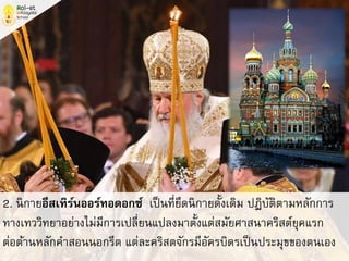 2. นิกายอีสเทิร์นออร์ทอดอกซ์ เป็นที่ยึดนิกายดั้งเดิม ปฏิบัติตามหลักการ
ทางเทววิทยาอย่างไม่มีการเปลี่ยนแปลงมาตั้งแต่สมัยศาสนาคริสต์ยุคแรก
ต่อต้านหลักคาสอนนอกรีต แต่ละคริสตจักรมีอัครบิดรเป็นประมุขของตนเอง
 