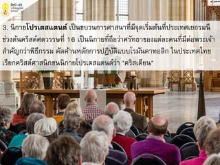 3. นิกายโปรเตสแตนต์ เป็นขบวนการศาสนาที่มีจุดเริ่มต้นที่ประเทศเยอรมนี
ช่วงต้นคริสต์ศตวรรษที่ 16 เป็นนิกายที่ถือว่าศรัทธาของแต่ละคนที่มีต่อพระเจ้า
สาคัญกว่าพิธีกรรม คัดค้านหลักการปฏิบัติแบบโรมันคาทอลิก ในประเทศไทย
เรียกคริสต์ศาสนิกชนนิกายโปรเตสแตนต์ว่า "คริสเตียน"
 