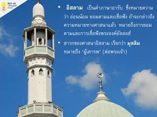 • “อิสลาม” เป็นคาภาษาอารับ ซึ่งหมายความ
ว่า อ่อนน้อม ยอมตามและเชื่อฟัง ถ้าจะกล่าวถึง
ความหมายทางศาสนาแล้ว หมายถึงการยอม
ตามและการเชื่อฟังพระองค์อัลลอฮ์
• สาวกของศาสนาอิสลาม เรียกว่า มุสลิม
หมายถึง "ผู้เคารพ" (ต่อพระเจ้า)
 