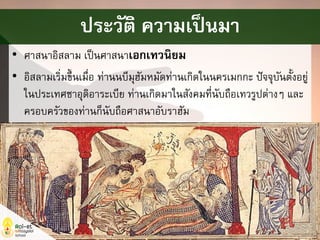• ศาสนาอิสลาม เป็นศาสนาเอกเทวนิยม
• อิสลามเริ่มขึ้นเมื่อ ท่านนบีมุฮัมหมัดท่านเกิดในนครเมกกะ ปัจจุบันตั้งอยู่
ในประเทศซาอุดิอาระเบีย ท่านเกิดมาในสังคมที่นับถือเทวรูปต่างๆ และ
ครอบครัวของท่านก็นับถือศาสนาอับราฮัม
ประวัติ ความเป็นมา
 