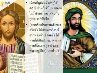 • เมื่อนบีมูฮัมหมัดอายุได้
40 ปี ท่านก็เข้าไปทาสมาธิ
ในถ้าฮิรอล์ และได้พบกับ
ทูตสวรรค์ญิบริล
• (กาเบรียลในความเชื่อของ
คริสต์) ได้ประทานวิวรณ์
จากพระเจ้า(อัลลอฮ์) ให้
ท่านได้เป็นผู้เผยแผ่ศาสนา
ตามที่โมเสส(มูซา) และ
พระเยซู(อีซา) เคยทามา
 