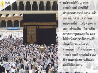 • หลังจากได้รับโองการ
จากอัลลอฮ์ ท่านก็ได้
ประกาศศาสนาอิสลาม แล้ว
เผยแผ่แก่ครอบครัวก่อน
หลังจากที่ท่านได้อพยพจาก
เมกกะไปเมดินา ถือว่าเป็น
การขยายชุมชนมุสลิม และ
ได้กาเนิดอาณาจักรอาหรับ
เป็นครั้งแรก หลังจาก
จากนั้นท่านก็ได้รับโองการ
จากอัลลอฮ์ติดต่อกันถึง 23
ปี รวมพระโองการเป็นเล่ม
คัมภีร์อัลกุรอาน
 