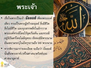 • เชื่อในพระเป็นเจ้า อัลลอฮ์เพียงพระองค์
เดียว ทรงเป็นพระผู้สร้างมนุษย์ สิ่งมีชีวิต
สิ่งไม่มีชีวิต และทุกสรรพสิ่งในจักรวาล
พระองค์ทรงมีโดยไร้จุดเริ่มต้น และทรงมี
อยู่นิรันดร์โดยไม่มีจุดจบ อัลลอฮ์มีพระนาม
อันงดงามระบุในอัลกุรอานถึง 99 พระนาม
• หากพิจารณารายละเอียด จะถือว่า อัลลอฮ์
นั้นคือพระยาห์เวห์ในศาสนาคริสต์และ
ศาสนายูดาห์
พระเจ้า
 