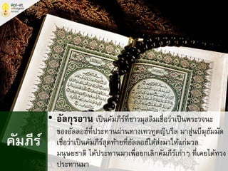 • อัลกุรอาน เป็นคัมภีร์ที่ชาวมุสลิมเชื่อว่าเป็นพระวจนะ
ของอัลลอฮ์ที่ประทานผ่านทางเทวทูตญิบรีล มาสู่นบีมุฮัมมัด
เชื่อว่าเป็นคัมภีร์สุดท้ายที่อัลลอฮ์ได้ส่งมาให้แก่มวล
มนุษยชาติ ได้ประทานมาเพื่อยกเลิกคัมภีร์เก่าๆ ที่เคยได้ทรง
ประทานมา
คัมภีร์
 