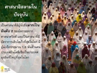 เป็นศาสนาที่มีผู้นับถือมากเป็น
อันดับ 2 ของโลกรองจาก
ศาสนาคริสต์ และเป็นศาสนาที่มี
อัตราการเติบโตเร็วที่สุดในโลก มี
ผู้นับถือประมาณ 1.8 พันล้านคน
ประเทศอินโดนีเซียเป็นประเทศ
มุสลิมที่ใหญ่ที่สุดในโลก
ศาสนาอิสลามใน
ปัจจุบัน
 