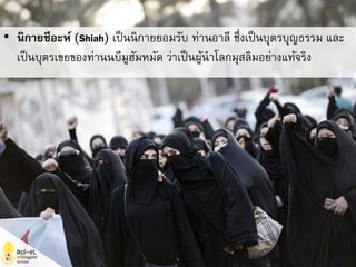 • นิกายชีอะห์ (Shiah) เป็นนิกายยอมรับ ท่านอาลี ซึ่งเป็นบุตรบุญธรรม และ
เป็นบุตรเขยของท่านนบีมูฮัมหมัด ว่าเป็นผู้นาโลกมุสลิมอย่างแท้จริง
 