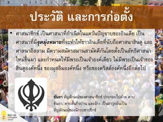 • ศาสนาซิกข์ เป็นศาสนาที่กาเนิดในแคว้นปัญจาบของอินเดีย เป็น
ศาสนาที่มีจุดมุ่งหมายที่จะทาให้ชาวอินเดียที่นับถือศาสนาฮินดู และ
ศาสนาอิสลาม มีความสมัครสมานสามัคคีกันโดยตั้งเป็นลัทธิศาสนา
ใหม่ขึ้นมา และกาหนดให้มีพระเป็นเจ้าองค์เดียว ไม่มีพระเป็นเจ้าของ
ฮินดูองค์หนึ่ง ของมุสลิมองค์หนึ่ง หรือของคริสต์องค์หนึ่งอีกต่อไป
ขันธา สัญลักษณ์ของศาสนาซิกข์ ประกอบไปด้วย ดาบ
ขันธา, ดาบสั้นกิรปาน และจักร เป็นอาวุธอันเป็น
สัญลักษณ์ของนักรบชาวซิกข์
ประวัติ และการก่อตั้ง
 