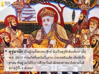 • คุรุนานัก เป็นผู้ก่อตั้งศาสนาซิกข์ นับเป็นคุรุซิกข์องค์แรก เมื่อ
พ.ศ. 2012 ท่านเกิดที่แคว้นปัญจาบ ประเทศอินเดีย เดิมนับถือ
ศาสนาฮินดู แต่ได้รับการศึกษาในสานักของศาสนาอิสลามจึงมี
ความรู้ทั้ง 2 ศาสนา
 