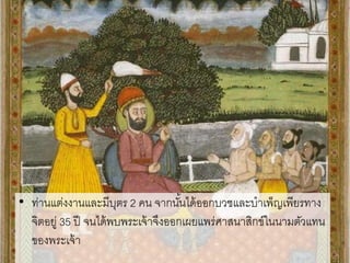 • ท่านแต่งงานและมีบุตร 2 คน จากนั้นได้ออกบวชและบาเพ็ญเพียรทาง
จิตอยู่ 35 ปี จนได้พบพระเจ้าจึงออกเผยแพร่ศาสนาสิกข์ในนามตัวแทน
ของพระเจ้า
 