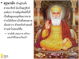 • คุรุนานัก เป็นผู้ก่อตั้ง
ศาสนาซิกข์ นับเป็นคุรุซิกข์
องค์แรก ท่านมีลูกศิษย์ทั้งที่
เป็นฮินดูและมุสลิมมากมาย
ท่านได้เดินทางไปสั่งสอนตาม
เมืองต่างๆ ด้วยหลักคาสอนที่
ท่านนาไปสอนก็คือ
– "สามัคคี เสมอภาค ศรัทธา
และภักดีในพระเป็นเจ้า"
 