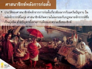 • ประวัติของศาสนาซิกข์หลักจากการก่อตั้งเกี่ยวข้องมากกับแคว้นปัญจาบ ใน
สมัยจักรวรรดิโมกุล ศาสนาซิกข์เกิดความไม่ลงรอยกับกฎหมายจักรวรรดิซึ่ง
เป็นมุสลิม ด้วยปัญหาทั้งทางการเมืองและความเชื่อของซิกข์
ศาสนาซิกข์หลังการก่อตั้ง
 