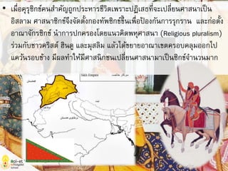 • เมื่อคุรุซิกข์คนสาคัญถูกประหารชีวิตเพราะปฏิเสธที่จะเปลี่ยนศาสนาเป็น
อิสลาม ศาสนาซิกข์จึงจัดตั้งกองทัพซิกข์ขึ้นเพื่อป้ องกันการรุกราน และก่อตั้ง
อาณาจักรซิกข์ นาการปกครองโดยแนวคิดพหุศาสนา (Religious pluralism)
ร่วมกับชาวคริสต์ ฮินดู และมุสลิม แล้วได้ขยายอาณาเขตครอบคลุมออกไป
แคว้นรอบข้าง มีผลทาให้มีศาสนิกชนเปลี่ยนศาสนามาเป็นซิกข์จานวนมาก
 