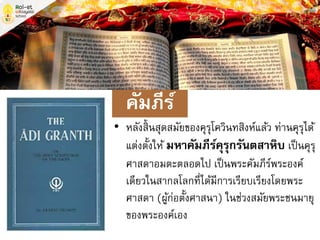 • หลังสิ้นสุดสมัยของคุรุโควินทสิงห์แล้ว ท่านคุรุได้
แต่งตั้งให้ มหาคัมภีร์คุรุกรันตสาหิบ เป็นคุรุ
ศาสดาอมตะตลอดไป เป็นพระคัมภีร์พระองค์
เดียวในสากลโลกที่ได้มีการเรียบเรียงโดยพระ
ศาสดา (ผู้ก่อตั้งศาสนา) ในช่วงสมัยพระชนมายุ
ของพระองค์เอง
คัมภีร์
 