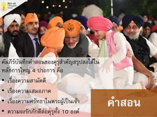 คัมภีร์บันทึกคาสอนของคุรุสาคัญสรุปลงได้ใน
หลักการใหญ่ 4 ประการ คือ
• เรื่องความสามัคคี
• เรื่องความเสมอภาค
• เรื่องความศรัทธาในพระผู้เป็นเจ้า
• ความจงรักภักดีต่อคุรุทั้ง 10 องค์
คาสอน
 