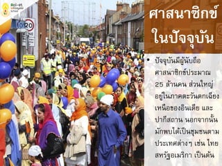 • ปัจจุบันมีผู้นับถือ
ศาสนาซิกข์ประมาณ
25 ล้านคน ส่วนใหญ่
อยู่ในภาคตะวันตกเฉียง
เหนือของอินเดีย และ
ปากีสถาน นอกจากนั้น
มักพบได้เป็นชุมชนตาม
ประเทศต่างๆ เช่น ไทย
สหรัฐอเมริกา เป็นต้น
ศาสนาซิกข์
ในปัจจุบัน
 