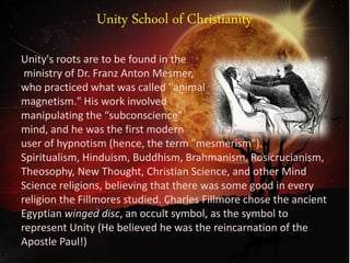 Unity School of Christianity
Unity's roots are to be found in the
ministry of Dr. Franz Anton Mesmer,
who practiced what was called "animal
magnetism." His work involved
manipulating the “subconscience"
mind, and he was the first modern
user of hypnotism (hence, the term "mesmerism").
Spiritualism, Hinduism, Buddhism, Brahmanism, Rosicrucianism,
Theosophy, New Thought, Christian Science, and other Mind
Science religions, believing that there was some good in every
religion the Fillmores studied. Charles Fillmore chose the ancient
Egyptian winged disc, an occult symbol, as the symbol to
represent Unity (He believed he was the reincarnation of the
Apostle Paul!)
 