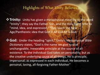 Highlights of What Unity Believes
Trinity: Unity has given a metaphysical meaning to the word
"trinity"; they say the Father, Son, and the Holy Spirit refer to
"mind, idea, and expression." They teach the New
Age/Pantheistic idea that God is All and All is God.
God: Under the heading "spirit," Unity's Metaphysical Bible
Dictionary states, “God is the name we give to that
unchangeable, inexorable principle at the source of all
existence. To the individual God takes on personality, but as
the creative underlying cause of all things, He is principle,
impersonal; as expressed in each individual, He becomes a
personal, loving, all-forgiving Father-Mother"
 