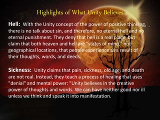 Highlights of What Unity Believes
Hell: With the Unity concept of the power of positive thinking,
there is no talk about sin, and therefore, no eternal hell and no
eternal punishment. They deny that hell is a real place, but
claim that both heaven and hell are "states of mind," not
geographical locations, that people experience as a result of
their thoughts, words, and deeds.
Sickness: Unity claims that pain, sickness, old age, and death
are not real. Instead, they teach a process of healing that uses
"denial" and mental power: "Unity believes in the creative
power of thoughts and words. We can have neither good nor ill
unless we think and speak it into manifestation.
 
