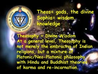 The Unity of the CosmosTheos= gods, the divine
Sophia= wisdom,
knowledge
Theosophy = Divine Wisdom
At a general level, Theosophy is
not merely the embracing of Indian
religions, but a mixture of
Platonic/Neo-Platonic philosophy
with Hindu and Buddhist theories
of karma and re-incarnation.
 