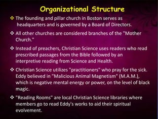  The founding and pillar church in Boston serves as
headquarters and is governed by a Board of Directors.
 All other churches are considered branches of the "Mother
Church."
 Instead of preachers, Christian Science uses readers who read
prescribed passages from the Bible followed by an
interpretive reading from Science and Health.
 Christian Science utilizes "practitioners" who pray for the sick.
Eddy believed in "Malicious Animal Magnetism" (M.A.M.),
which is negative mental energy or power, on the level of black
magic.
 "Reading Rooms" are local Christian Science libraries where
members go to read Eddy's works to aid their spiritual
evolvement.
Organizational Structure
 
